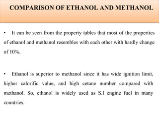COMPARISON OF ETHANOL AND METHANOL
• It can be seen from the property tables that most of the properties
of ethanol and methanol resembles with each other with hardly change
of 10%.
• Ethanol is superior to methanol since it has wide ignition limit,
higher calorific value, and high cetane number compared with
methanol. So, ethanol is widely used as S.I engine fuel in many
countries.
 