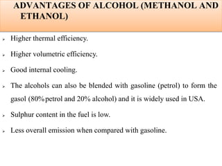 ADVANTAGES OF ALCOHOL (METHANOL AND
ETHANOL)
 Higher thermal efficiency.
 Higher volumetric efficiency.
 Good internal cooling.
 The alcohols can also be blended with gasoline (petrol) to form the
gasol (80%petrol and 20% alcohol) and it is widely used in USA.
 Sulphur content in the fuel is low.
 Less overall emission when compared with gasoline.
 