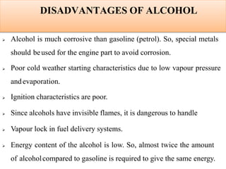 DISADVANTAGES OF ALCOHOL
 Alcohol is much corrosive than gasoline (petrol). So, special metals
should beused for the engine part to avoid corrosion.
 Poor cold weather starting characteristics due to low vapour pressure
andevaporation.
 Ignition characteristics are poor.
 Since alcohols have invisible flames, it is dangerous to handle
 Vapour lock in fuel delivery systems.
 Energy content of the alcohol is low. So, almost twice the amount
of alcoholcompared to gasoline is required to give the same energy.
 