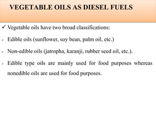 VEGETABLE OILS AS DIESEL FUELS
 Vegetable oils have two broad classifications:
 Edible oils (sunflower, soy bean, palm oil, etc.)
 Non-edible oils (jatropha, karanji, rubber seed oil, etc.).
 Edible type oils are mainly used for food purposes whereas
nonedible oils are used for food purposes.
 