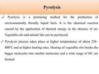 Pyrolysis
.✓ Pyrolysis is a promising method for the production of
environmentally friendly liquid fuels. It is the chemical reaction
caused by the application of thermal energy in the absence of air.
Vegetable oils and animal fats can be pyrolyzed.
✓ Pyrolysis process takes place at higher temperatures of about 250–
400ºC and at higher heating rates. Heating of vegetable oils breaks the
bigger molecules into smaller molecules and a wide range of HC are
formed.
 