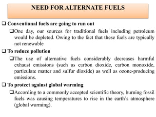 NEED FOR ALTERNATE FUELS
 Conventional fuels are going to run out
One day, our sources for traditional fuels including petroleum
would be depleted. Owing to the fact that these fuels are typically
not renewable
 To reduce pollution
The use of alternative fuels considerably decreases harmful
exhaust emissions (such as carbon dioxide, carbon monoxide,
particulate matter and sulfur dioxide) as well as ozone-producing
emissions.
 To protect against global warming
According to a commonly accepted scientific theory, burning fossil
fuels was causing temperatures to rise in the earth’s atmosphere
(global warming).
 