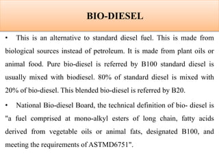 BIO-DIESEL
• This is an alternative to standard diesel fuel. This is made from
biological sources instead of petroleum. It is made from plant oils or
animal food. Pure bio-diesel is referred by B100 standard diesel is
usually mixed with biodiesel. 80% of standard diesel is mixed with
20% of bio-diesel. This blended bio-diesel is referred by B20.
• National Bio-diesel Board, the technical definition of bio- diesel is
"a fuel comprised at mono-alkyl esters of long chain, fatty acids
derived from vegetable oils or animal fats, designated B100, and
meeting the requirements of ASTMD6751".
 