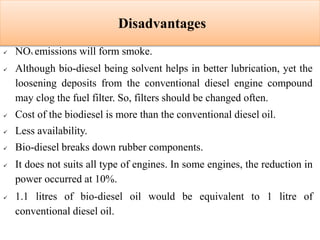 Disadvantages
 NOx emissions will form smoke.
 Although bio-diesel being solvent helps in better lubrication, yet the
loosening deposits from the conventional diesel engine compound
may clog the fuel filter. So, filters should be changed often.
 Cost of the biodiesel is more than the conventional diesel oil.
 Less availability.
 Bio-diesel breaks down rubber components.
 It does not suits all type of engines. In some engines, the reduction in
power occurred at 10%.
 1.1 litres of bio-diesel oil would be equivalent to 1 litre of
conventional diesel oil.
 