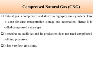 Compressed Natural Gas (CNG)
 Natural gas is compressed and stored in high-pressure cylinders. This
is done for ease transportation storage and automation. Hence it is
called compressed natural gas.
 It requires no additives and its production does not need complicated
refining processes.
 It has very low emissions.
 