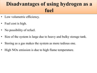 Disadvantages of using hydrogen as a
fuel
• Low volumetric efficiency.
• Fuel cost is high.
• No possibility of refuel.
• Size of the system is large due to heavy and bulky storage tank.
• Storing as a gas makes the system as more tedious one.
• High NOx emission is due to high flame temperature.
 