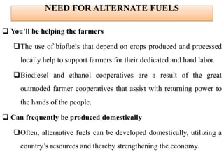 NEED FOR ALTERNATE FUELS
 You’ll be helping the farmers
The use of biofuels that depend on crops produced and processed
locally help to support farmers for their dedicated and hard labor.
Biodiesel and ethanol cooperatives are a result of the great
outmoded farmer cooperatives that assist with returning power to
the hands of the people.
 Can frequently be produced domestically
Often, alternative fuels can be developed domestically, utilizing a
country’s resources and thereby strengthening the economy.
 