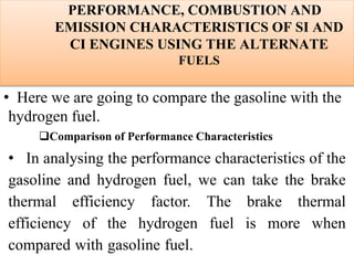 PERFORMANCE, COMBUSTION AND
EMISSION CHARACTERISTICS OF SI AND
CI ENGINES USING THE ALTERNATE
FUELS
• Here we are going to compare the gasoline with the
hydrogen fuel.
Comparison of Performance Characteristics
• In analysing the performance characteristics of the
gasoline and hydrogen fuel, we can take the brake
thermal efficiency factor. The brake thermal
efficiency of the hydrogen fuel is more when
compared with gasoline fuel.
 