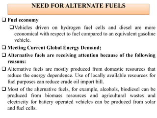 NEED FOR ALTERNATE FUELS
 Fuel economy
Vehicles driven on hydrogen fuel cells and diesel are more
economical with respect to fuel compared to an equivalent gasoline
vehicle.
 Meeting Current Global Energy Demand;
 Alternative fuels are receiving attention because of the following
reasons:
 Alternative fuels are mostly produced from domestic resources that
reduce the energy dependence. Use of locally available resources for
fuel purposes can reduce crude oil import bill.
 Most of the alternative fuels, for example, alcohols, biodiesel can be
produced from biomass resources and agricultural wastes and
electricity for battery operated vehicles can be produced from solar
and fuel cells.
 