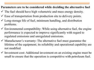 Parameters are to be considered while deciding the alternative fuel
 The fuel should have high volumetric and mass energy density.
 Ease of transportation from production site to delivery points.
 Long-storage life of fuel, minimum handling, and distribution
problems.
 Environmental compatibility: While using alternative fuel, the engine
performance is expected to improve significantly with regard to
regulated emissions and unregulated emissions.
 Manufacturer’s warranty: The alternative fuel must guarantee the
lifetime of the equipment; its reliability and operational capability are
not modified.
 Investment cost: Additional investment on an existing engine must be
small to ensure that the operation is competitive with petroleum fuel.
 