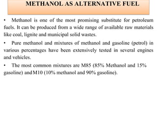 METHANOL AS ALTERNATIVE FUEL
• Methanol is one of the most promising substitute for petroleum
fuels. It can be produced from a wide range of available raw materials
like coal, lignite and municipal solid wastes.
• Pure methanol and mixtures of methanol and gasoline (petrol) in
various percentages have been extensively tested in several engines
and vehicles.
• The most common mixtures are M85 (85% Methanol and 15%
gasoline) andM10 (10% methanol and 90% gasoline).
 