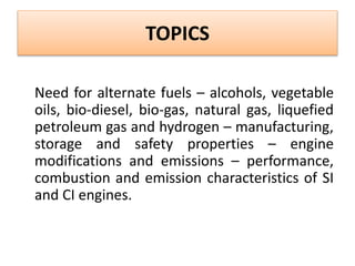 TOPICS
Need for alternate fuels – alcohols, vegetable
oils, bio-diesel, bio-gas, natural gas, liquefied
petroleum gas and hydrogen – manufacturing,
storage and safety properties – engine
modifications and emissions – performance,
combustion and emission characteristics of SI
and CI engines.
 