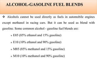 ALCOHOL-GASOLINE FUEL BLENDS
 Alcohols cannot be used directly as fuels in automobile engines
except methanol in racing cars. But it can be used as blend with
gasoline. Some common alcohol - gasoline fuel blends are:
 E85 (85% ethanol and 15% gasoline)
 E10 (10% ethanol and 90% gasoline)
 M85 (85% methanol and 15% gasoline)
 M10 (10% methanol and 90% gasoline)
 