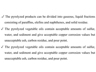 .✓ The pyrolyzed products can be divided into gaseous, liquid fractions
consisting of paraffins, olefins and naphthenes, and solid residue.
✓ The pyrolyzed vegetable oils contain acceptable amounts of sulfur,
water, and sediment and give acceptable copper corrosion values but
unacceptable ash, carbon residue, and pour point.
✓ The pyrolyzed vegetable oils contain acceptable amounts of sulfur,
water, and sediment and give acceptable copper corrosion values but
unacceptable ash, carbon residue, and pour point.
 