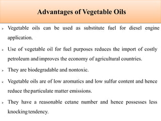 Advantages of Vegetable Oils
 Vegetable oils can be used as substitute fuel for diesel engine
application.
 Use of vegetable oil for fuel purposes reduces the import of costly
petroleum andimproves the economy of agricultural countries.
 They are biodegradable and nontoxic.
 Vegetable oils are of low aromatics and low sulfur content and hence
reduce theparticulate matter emissions.
 They have a reasonable cetane number and hence possesses less
knockingtendency.
 
