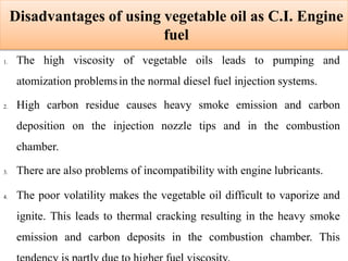 Disadvantages of using vegetable oil as C.I. Engine
fuel
1. The high viscosity of vegetable oils leads to pumping and
atomization problemsin the normal diesel fuel injection systems.
2. High carbon residue causes heavy smoke emission and carbon
deposition on the injection nozzle tips and in the combustion
chamber.
3. There are also problems of incompatibility with engine lubricants.
4. The poor volatility makes the vegetable oil difficult to vaporize and
ignite. This leads to thermal cracking resulting in the heavy smoke
emission and carbon deposits in the combustion chamber. This
 