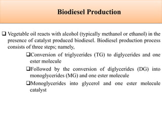 Biodiesel Production
 Vegetable oil reacts with alcohol (typically methanol or ethanol) in the
presence of catalyst produced biodiesel. Biodiesel production process
consists of three steps; namely,
Conversion of triglycerides (TG) to diglycerides and one
ester molecule
Followed by the conversion of diglycerides (DG) into
monoglycerides (MG) and one ester molecule
Monoglycerides into glycerol and one ester molecule
catalyst
 
