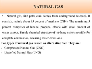 NATURAL GAS
• Natural gas, like petroleum comes from underground reserves. It
consists, mainly about 95 percent of methane (CH4). The remaining 5
percent comprises of butane, propane, ethane with small amount of
water vapour. Simple chemical structure of methane makes possible for
complete combustion, releasing lesser emissions.
Two types of natural gas is used as alternative fuel. They are:
 Compressed Natural Gas (CNG)
 Liquefied Natural Gas (LNG)
 