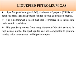 LIQUEFIED PETROLEUM GAS
 Liquefied petroleum gas (LPG), a mixture of propane (C3H8) and
butane (C4H10)gas, is a popular fuel for internal combustion engines.
 It is a nonrenewable fossil fuel that is prepared in a liquid state
under certain conditions.
 This popularity comes from many features of the fuel such as its
high octane number for spark ignited engines, comparable to gasoline
heating value that ensures similar power output.
 