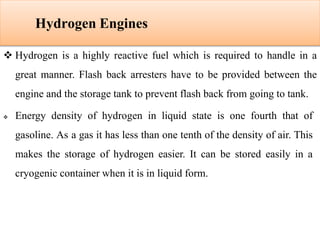 Hydrogen Engines
 Hydrogen is a highly reactive fuel which is required to handle in a
great manner. Flash back arresters have to be provided between the
engine and the storage tank to prevent flash back from going to tank.
 Energy density of hydrogen in liquid state is one fourth that of
gasoline. As a gas it has less than one tenth of the density of air. This
makes the storage of hydrogen easier. It can be stored easily in a
cryogenic container when it is in liquid form.
 