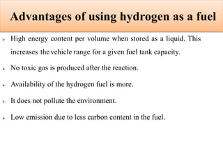 Advantages of using hydrogen as a fuel
 High energy content per volume when stored as a liquid. This
increases thevehicle range for a given fuel tank capacity.
 No toxic gas is produced after the reaction.
 Availability of the hydrogen fuel is more.
 It does not pollute the environment.
 Low emission due to less carbon content in the fuel.
 