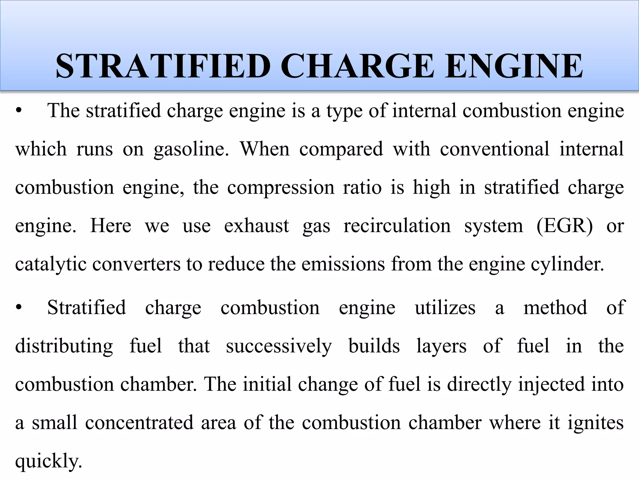 STRATIFIED CHARGE ENGINE
• The stratified charge engine is a type of internal combustion engine
which runs on gasoline. When compared with conventional internal
combustion engine, the compression ratio is high in stratified charge
engine. Here we use exhaust gas recirculation system (EGR) or
catalytic converters to reduce the emissions from the engine cylinder.
• Stratified charge combustion engine utilizes a method of
distributing fuel that successively builds layers of fuel in the
combustion chamber. The initial change of fuel is directly injected into
a small concentrated area of the combustion chamber where it ignites
quickly.
 