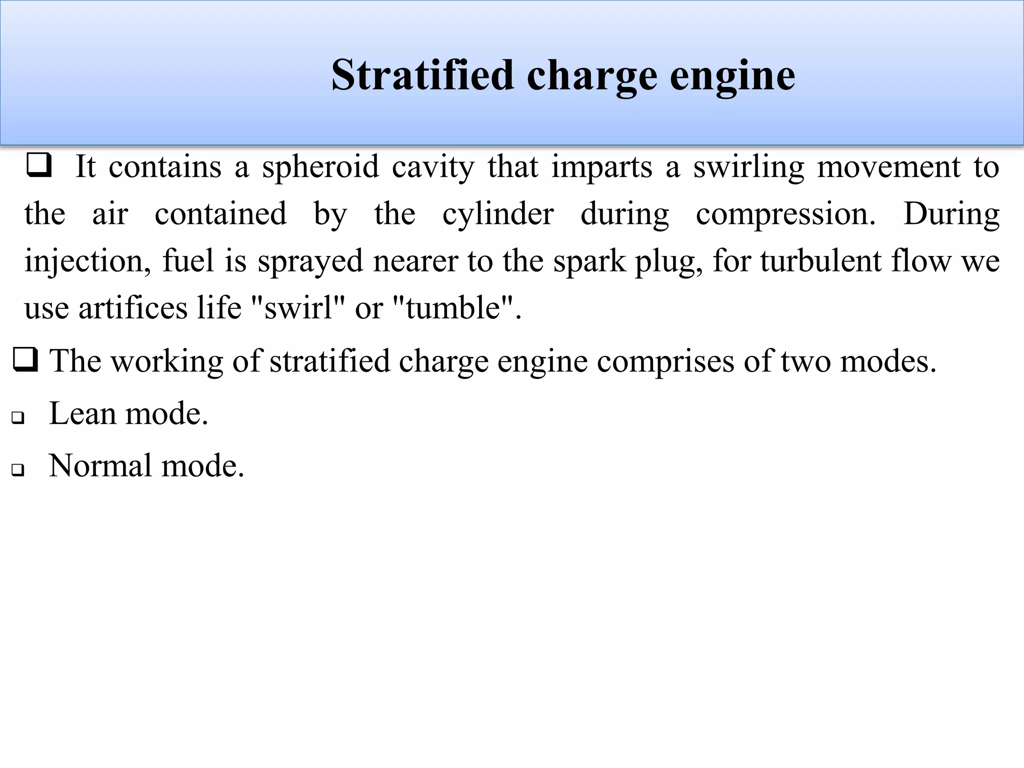 Stratified charge engine
 It contains a spheroid cavity that imparts a swirling movement to
the air contained by the cylinder during compression. During
injection, fuel is sprayed nearer to the spark plug, for turbulent flow we
use artifices life "swirl" or "tumble".
 The working of stratified charge engine comprises of two modes.
 Lean mode.
 Normal mode.
 