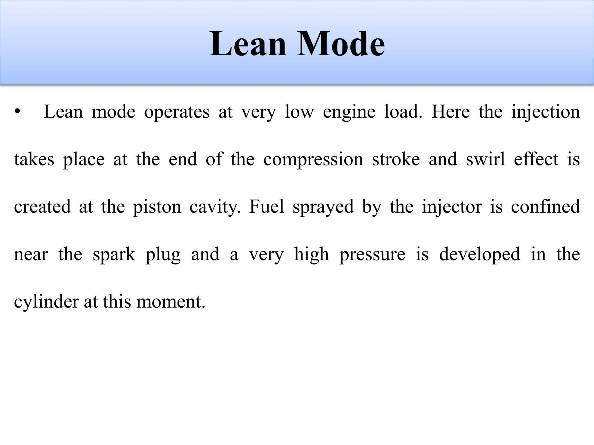 Lean Mode
• Lean mode operates at very low engine load. Here the injection
takes place at the end of the compression stroke and swirl effect is
created at the piston cavity. Fuel sprayed by the injector is confined
near the spark plug and a very high pressure is developed in the
cylinder at this moment.
 