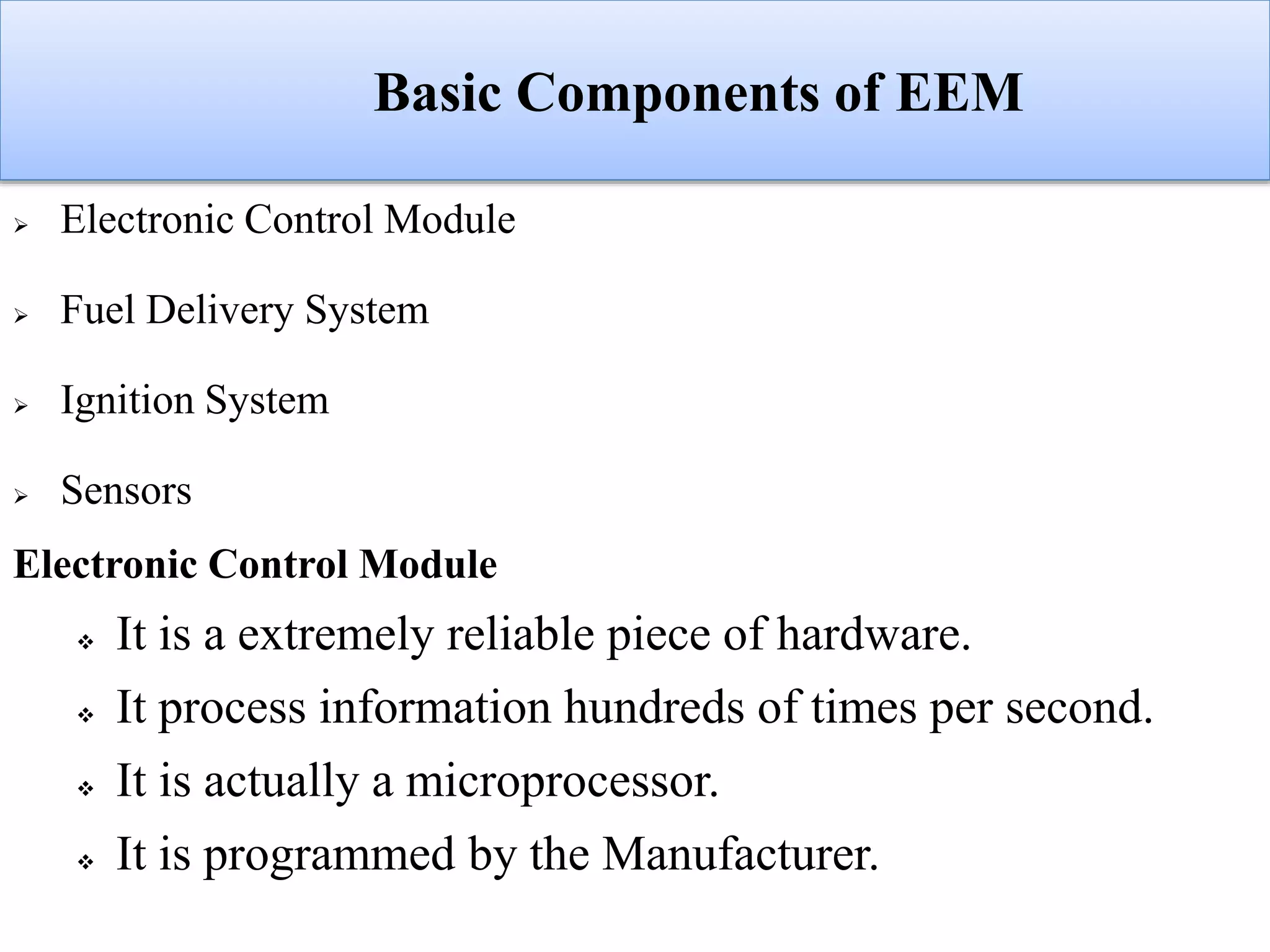 Basic Components of EEM
 Electronic Control Module
 Fuel Delivery System
 Ignition System
 Sensors
Electronic Control Module
 It is a extremely reliable piece of hardware.
 It process information hundreds of times per second.
 It is actually a microprocessor.
 It is programmed by the Manufacturer.
 