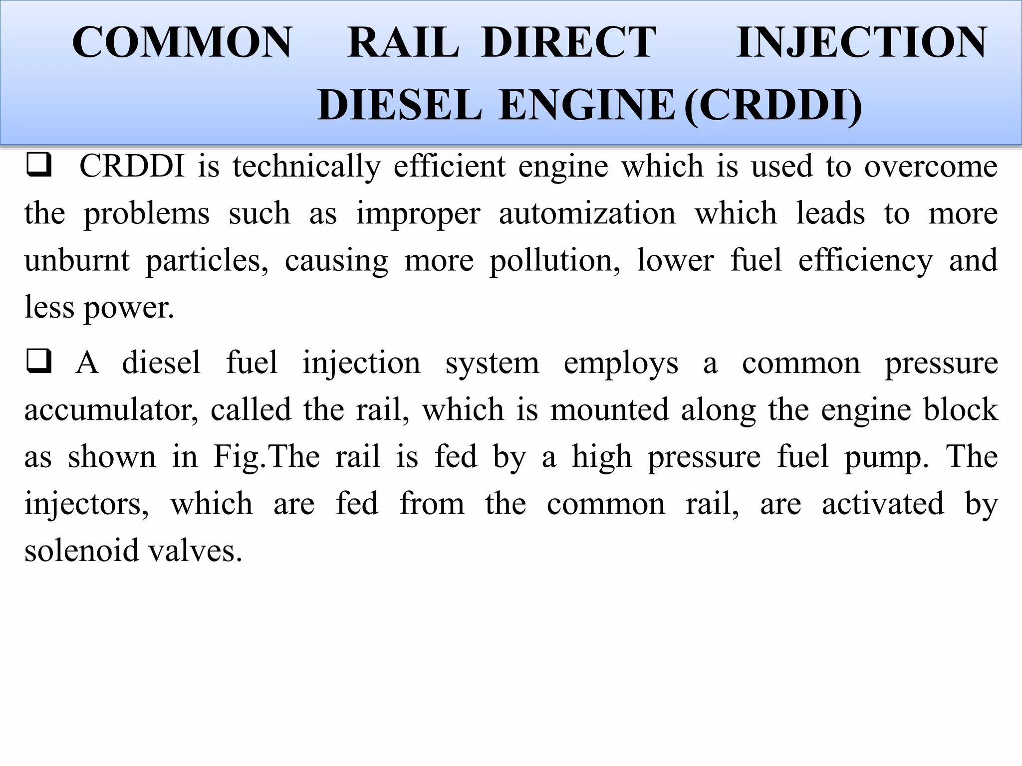 COMMON RAIL DIRECT INJECTION
DIESEL ENGINE(CRDDI)
 CRDDI is technically efficient engine which is used to overcome
the problems such as improper automization which leads to more
unburnt particles, causing more pollution, lower fuel efficiency and
less power.
 A diesel fuel injection system employs a common pressure
accumulator, called the rail, which is mounted along the engine block
as shown in Fig.The rail is fed by a high pressure fuel pump. The
injectors, which are fed from the common rail, are activated by
solenoid valves.
 