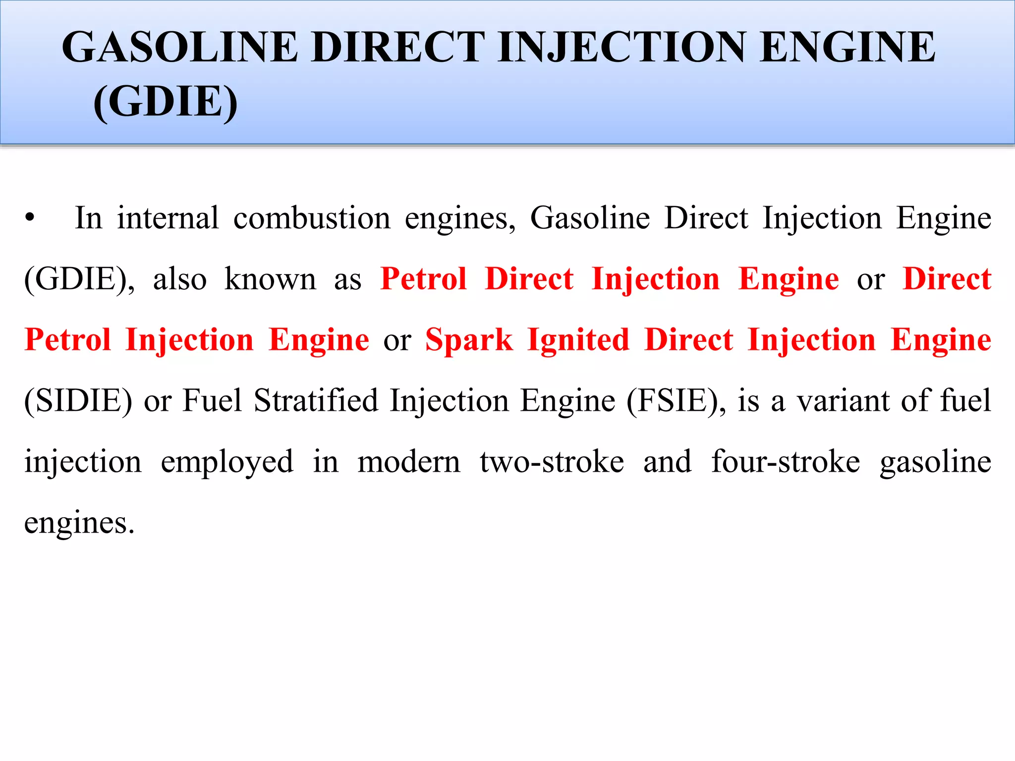 GASOLINE DIRECT INJECTION ENGINE
(GDIE)
• In internal combustion engines, Gasoline Direct Injection Engine
(GDIE), also known as Petrol Direct Injection Engine or Direct
Petrol Injection Engine or Spark Ignited Direct Injection Engine
(SIDIE) or Fuel Stratified Injection Engine (FSIE), is a variant of fuel
injection employed in modern two-stroke and four-stroke gasoline
engines.
 