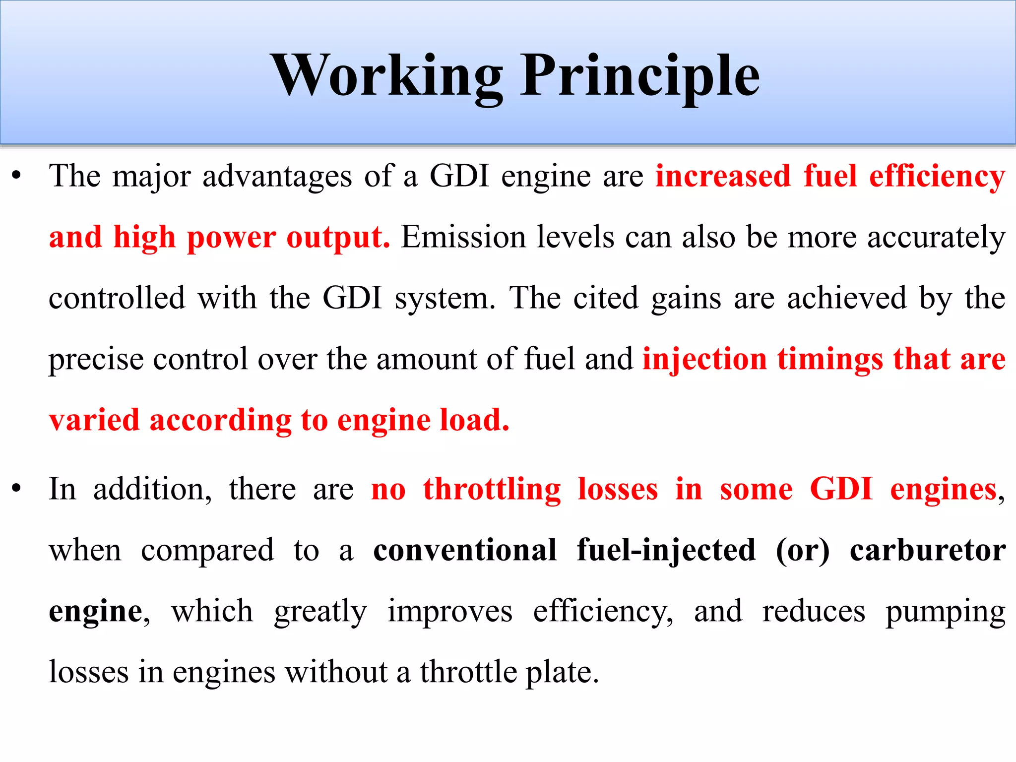 Working Principle
• The major advantages of a GDI engine are increased fuel efficiency
and high power output. Emission levels can also be more accurately
controlled with the GDI system. The cited gains are achieved by the
precise control over the amount of fuel and injection timings that are
varied according to engine load.
• In addition, there are no throttling losses in some GDI engines,
when compared to a conventional fuel-injected (or) carburetor
engine, which greatly improves efficiency, and reduces pumping
losses in engines without a throttle plate.
 