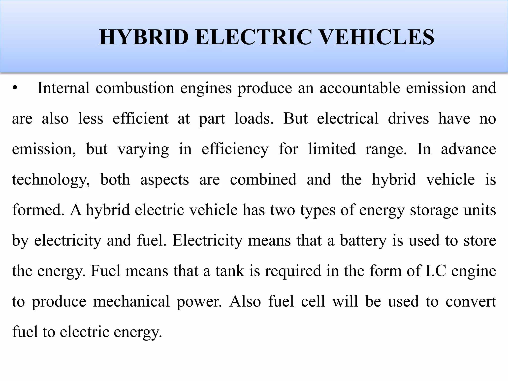 HYBRID ELECTRIC VEHICLES
• Internal combustion engines produce an accountable emission and
are also less efficient at part loads. But electrical drives have no
emission, but varying in efficiency for limited range. In advance
technology, both aspects are combined and the hybrid vehicle is
formed. A hybrid electric vehicle has two types of energy storage units
by electricity and fuel. Electricity means that a battery is used to store
the energy. Fuel means that a tank is required in the form of I.C engine
to produce mechanical power. Also fuel cell will be used to convert
fuel to electric energy.
 