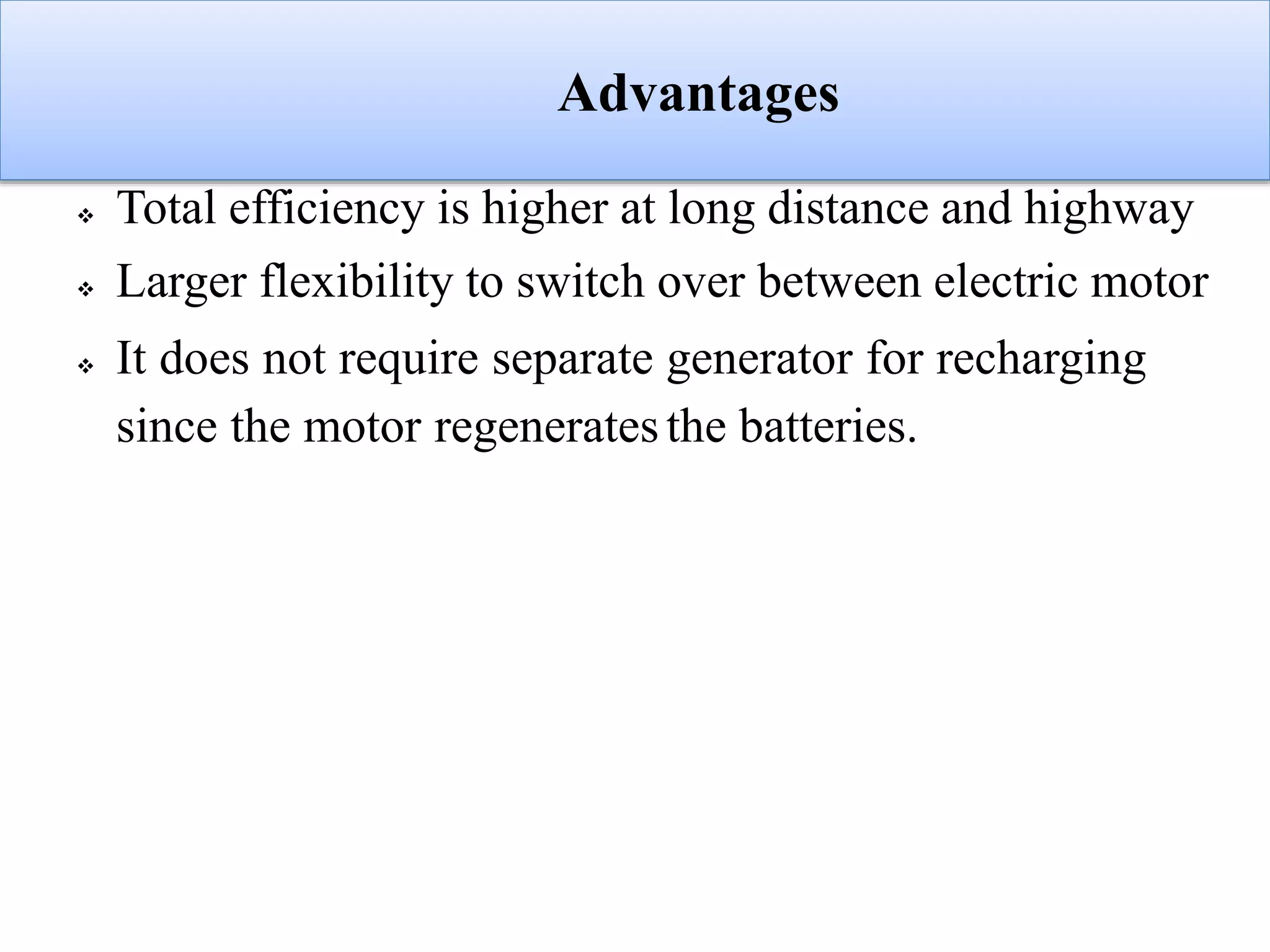 Advantages
 Total efficiency is higher at long distance and highway
 Larger flexibility to switch over between electric motor
 It does not require separate generator for recharging
since the motor regeneratesthe batteries.
 