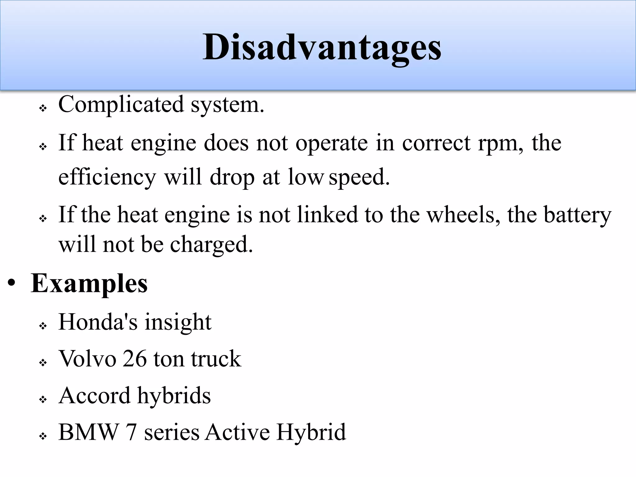 Disadvantages
 Complicated system.
 If heat engine does not operate in correct rpm, the
efficiency will drop at low speed.
 If the heat engine is not linked to the wheels, the battery
will not be charged.
• Examples
 Honda's insight
 Volvo 26 ton truck
 Accord hybrids
 BMW 7 series Active Hybrid
 