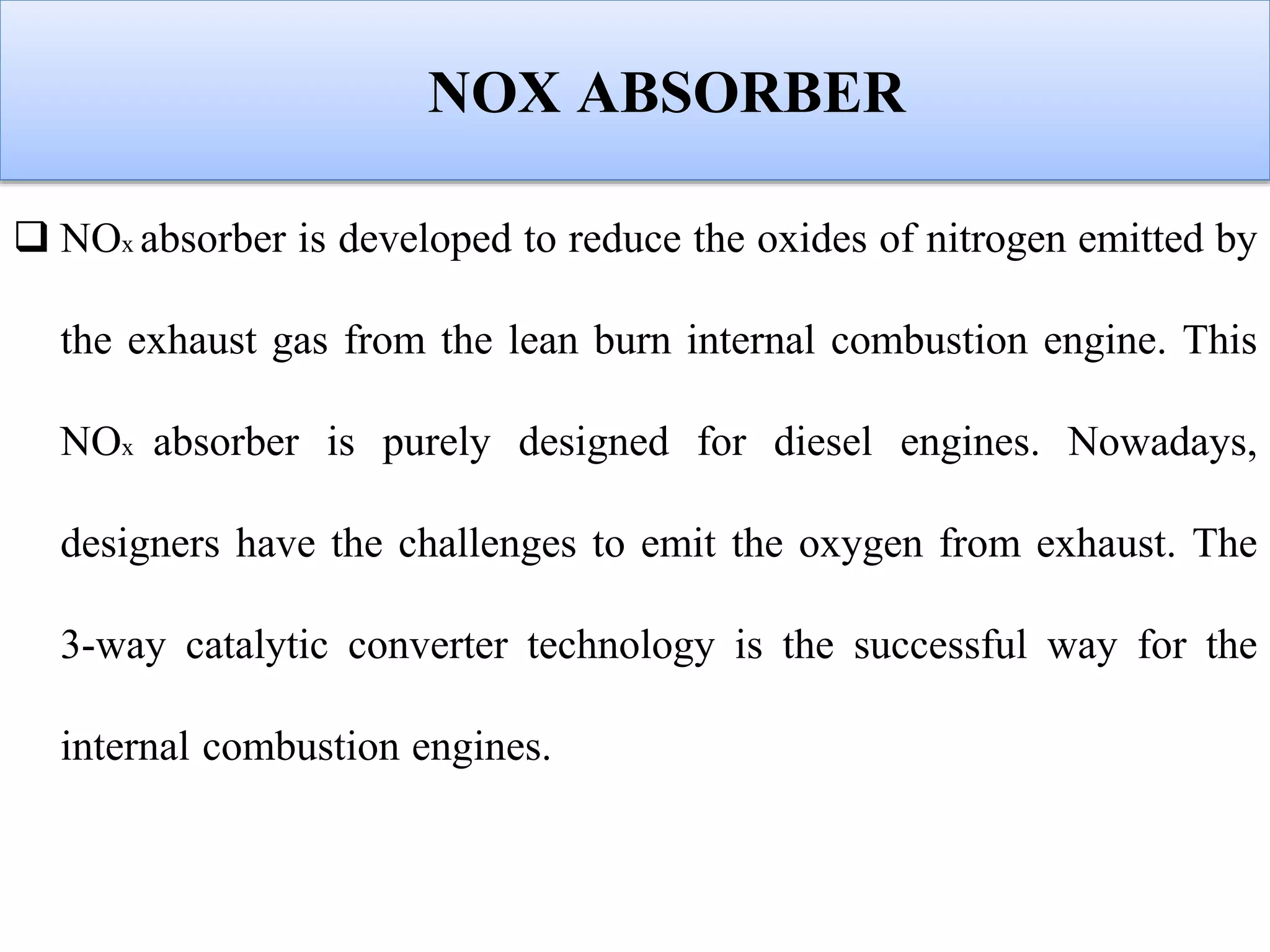 NOX ABSORBER
 NOx absorber is developed to reduce the oxides of nitrogen emitted by
the exhaust gas from the lean burn internal combustion engine. This
NOx absorber is purely designed for diesel engines. Nowadays,
designers have the challenges to emit the oxygen from exhaust. The
3-way catalytic converter technology is the successful way for the
internal combustion engines.
 