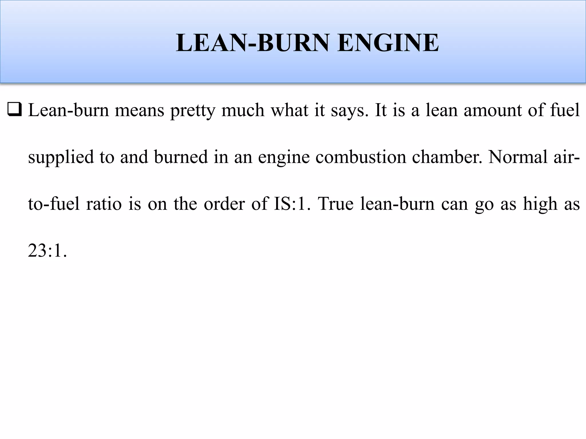 LEAN-BURN ENGINE
 Lean-burn means pretty much what it says. It is a lean amount of fuel
supplied to and burned in an engine combustion chamber. Normal air-
to-fuel ratio is on the order of IS:1. True lean-burn can go as high as
23:1.
 