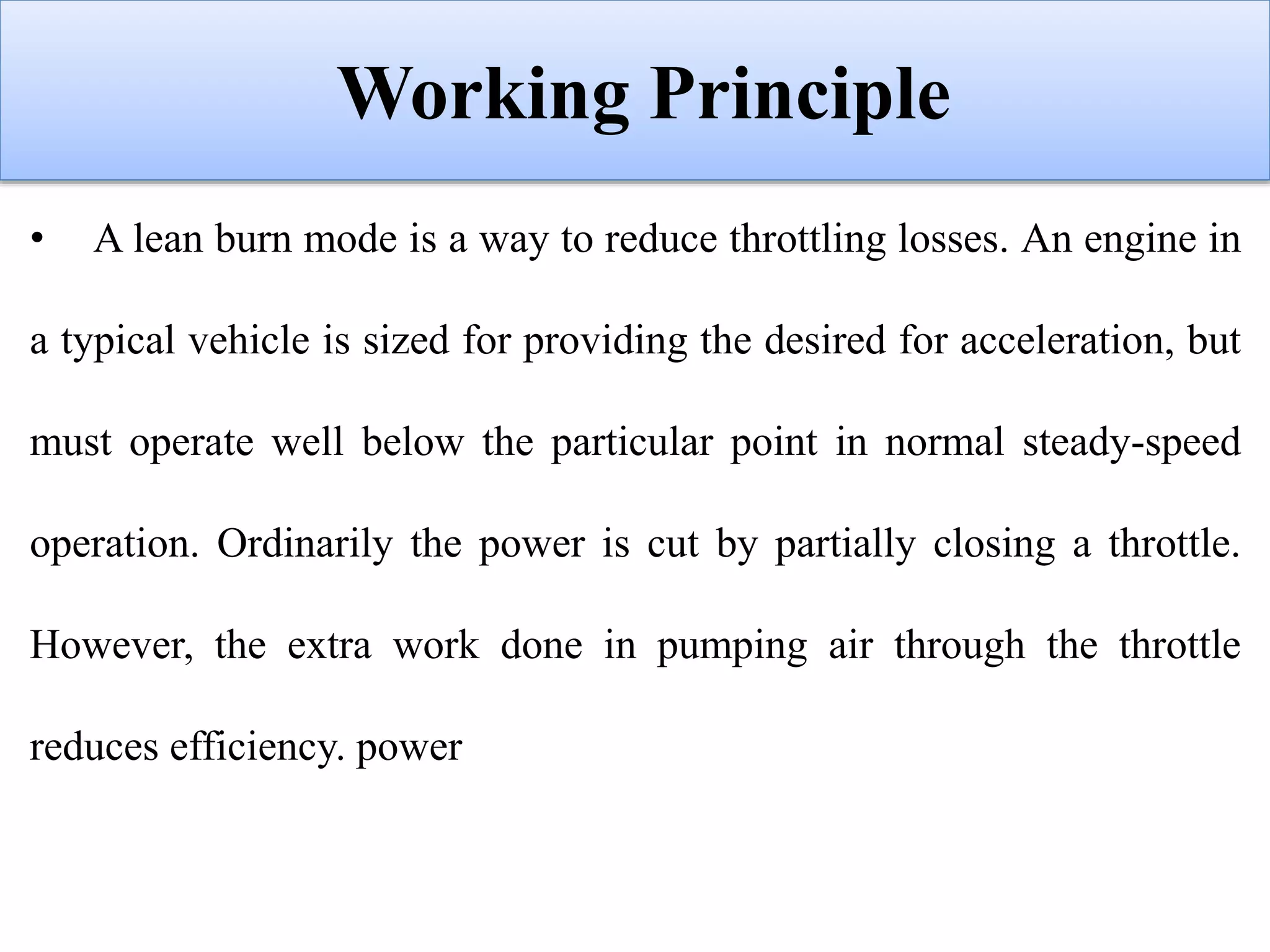 Working Principle
• A lean burn mode is a way to reduce throttling losses. An engine in
a typical vehicle is sized for providing the desired for acceleration, but
must operate well below the particular point in normal steady-speed
operation. Ordinarily the power is cut by partially closing a throttle.
However, the extra work done in pumping air through the throttle
reduces efficiency. power
 