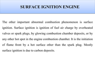 SURFACE IGNITION ENGINE
The other important abnormal combustion phenomenon is surface
ignition. Surface ignition is ignition of fuel air charge by overheated
valves or spark plugs, by glowing combustion chamber deposits, or by
any other hot spot in the engine combustion chamber. It is the initiation
of flame front by a hot surface other than the spark plug. Mostly
surface ignition is due to carbon deposits.
 