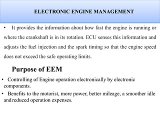 ELECTRONIC ENGINE MANAGEMENT
• It provides the information about how fast the engine is running or
where the crankshaft is in its rotation. ECU senses this information and
adjusts the fuel injection and the spark timing so that the engine speed
does not exceed the safe operating limits.
Purpose of EEM
• Controlling of Engine operation electronically by electronic
components.
• Benefits to the motorist, more power, better mileage, a smoother idle
andreduced operation expenses.
 