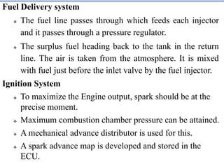 Fuel Delivery system
 The fuel line passes through which feeds each injector
and it passes through a pressure regulator.
 The surplus fuel heading back to the tank in the return
line. The air is taken from the atmosphere. It is mixed
with fuel just before the inlet valve by the fuel injector.
Ignition System
 To maximize the Engine output, spark should be at the
precise moment.
 Maximum combustion chamber pressure can be attained.
 A mechanical advance distributor is used for this.
 A spark advance map is developed and stored in the
ECU.
 