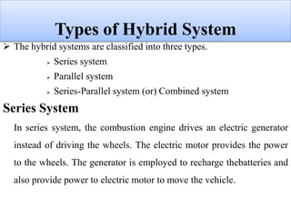 Types of Hybrid System
 The hybrid systems are classified into three types.
 Series system
 Parallel system
 Series-Parallel system (or) Combined system
Series System
In series system, the combustion engine drives an electric generator
instead of driving the wheels. The electric motor provides the power
to the wheels. The generator is employed to recharge thebatteries and
also provide power to electric motor to move the vehicle.
 