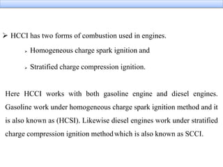  HCCI has two forms of combustion used in engines.
 Homogeneous charge spark ignition and
 Stratified charge compression ignition.
Here HCCI works with both gasoline engine and diesel engines.
Gasoline work under homogeneous charge spark ignition method and it
is also known as (HCSI). Likewise diesel engines work under stratified
charge compression ignition methodwhich is also known as SCCI.
 