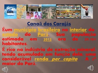 Canaã dos Carajás 
Éum município brasileiro no interior do 
estado do Pará. Sua população 
estimada em 2012 era de 29.101 
habitantes. 
É rico na indústria de extração mineral, 
tendo acumulado em função dela, uma 
considerável renda per capita. A 2ª 
maior do Pará. 
 