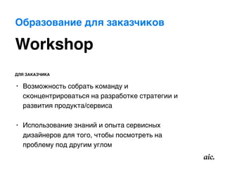 Workshop
ДЛЯ ЗАКАЗЧИКА
• Возможность собрать команду и
сконцентрироваться на разработке стратегии и
развития продукта/сервиса 
• Использование знаний и опыта сервисных
дизайнеров для того, чтобы посмотреть на
проблему под другим углом
Образование для заказчиков
 