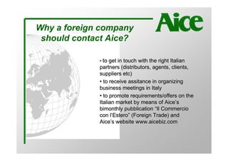 Why a foreign company
 should contact Aice?

             • to get in touch with the right Italian
             partners (distributors, agents, clients,
             suppliers etc)
             • to receive assitance in organizing
             business meetings in Italy
             • to promote requirements/offers on the
             Italian market by means of Aice’s
             bimonthly pubblication “Il Commercio
             con l’Estero” (Foreign Trade) and
             Aice’s website www.aicebiz.com
 