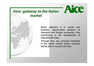 Aice: gateway to the Italian
          market


                 Aice’s objective is to create new
                 business opportunities between its
                 members and foreign companies, thus
                 contributing to the development of
                 international trade.
                 Through Aice, any company interested
                 in the Italian market and/or products
                 will be able to expand into Italy.
 