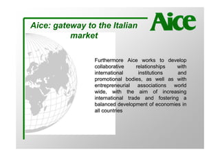 Aice: gateway to the Italian
          market

                Furthermore Aice works to develop
                collaborative     relationships with
                international      institutions  and
                promotional bodies, as well as with
                entrepreneurial associations world
                wide, with the aim of increasing
                international trade and fostering a
                balanced development of economies in
                all countries
 
