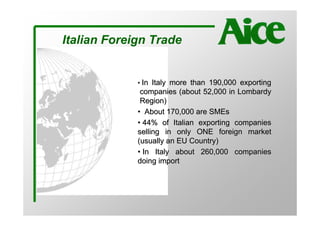 Italian Foreign Trade


             • In Italy more than 190,000 exporting
              companies (about 52,000 in Lombardy
              Region)
             • About 170,000 are SMEs
             • 44% of Italian exporting companies
             selling in only ONE foreign market
             (usually an EU Country)
             • In Italy about 260,000 companies
             doing import
 
