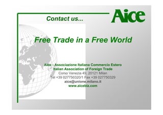 Contact us...


Free Trade in a Free World


  Aice - Associazione Italiana Commercio Estero
        Italian Association of Foreign Trade
            Corso Venezia 49, 20121 Milan
     Tel +39 027750320/1 Fax +39 027750329
                aice@unione.milano.it
                   www.aicebiz.com
 